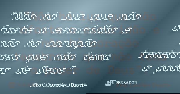 “Não há luz que não afaste a escuridão e não há coração tenebroso que não tema a poder de Deus”.... Frase de Prof Lourdes Duarte.