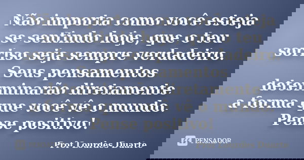 Não importa como você esteja se sentindo hoje, que o teu sorriso seja sempre verdadeiro. Seus pensamentos determinarão diretamente a forma que você vê o mundo. ... Frase de Prof lourdes Duarte.