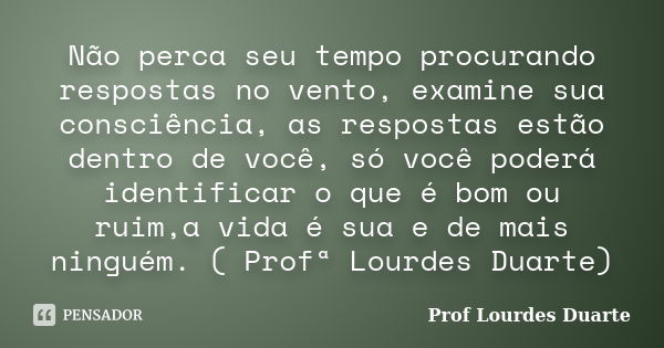 Não perca seu tempo procurando respostas no vento, examine sua consciência, as respostas estão dentro de você, só você poderá identificar o que é bom ou ruim,a ... Frase de Prof lourdes Duarte.