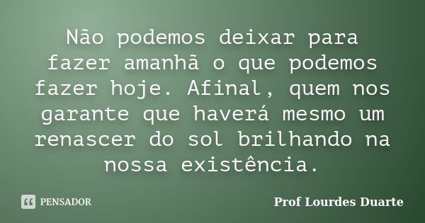 Não podemos deixar para fazer amanhã o que podemos fazer hoje. Afinal, quem nos garante que haverá mesmo um renascer do sol brilhando na nossa existência.... Frase de Prof Lourdes Duarte.