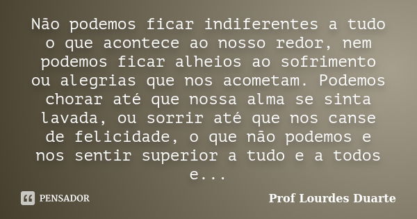 Não podemos ficar indiferentes a tudo o que acontece ao nosso redor, nem podemos ficar alheios ao sofrimento ou alegrias que nos acometam. Podemos chorar até qu... Frase de Prof lourdes Duarte.