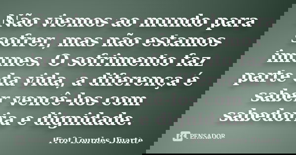 Não viemos ao mundo para sofrer, mas não estamos imunes. O sofrimento faz parte da vida, a diferença é saber vencê-los com sabedoria e dignidade.... Frase de Prof Lourdes Duarte.