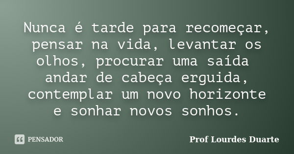 Nunca é tarde para recomeçar, pensar na vida, levantar os olhos, procurar uma saída andar de cabeça erguida, contemplar um novo horizonte e sonhar novos sonhos.... Frase de Prof lourdes Duarte.