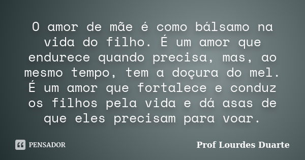 O amor de mãe é como bálsamo na vida do filho. É um amor que endurece quando precisa, mas, ao mesmo tempo, tem a doçura do mel. É um amor que fortalece e conduz... Frase de Prof Lourdes Duarte.