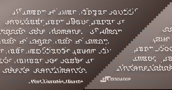 O amor é uma força sutil enviada por Deus para o coração dos homens. O Amor que não é cego não é amor, por isso não maltrate quem tu amas, pois nunca se sabe a ... Frase de Prof Lourdes Duarte.
