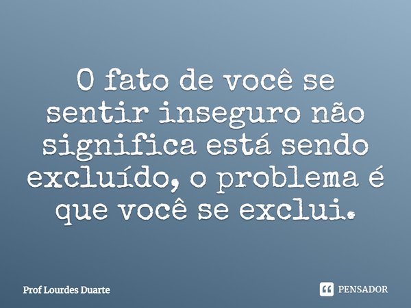 O fato de você se sentir inseguro não significa está sendo excluído, o problema é que você se exclui.... Frase de Prof Lourdes Duarte.
