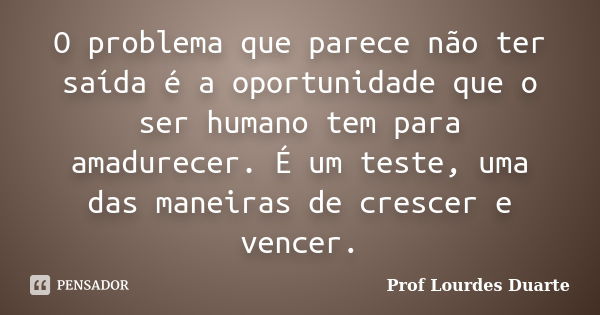 O problema que parece não ter saída é a oportunidade que o ser humano tem para amadurecer. É um teste, uma das maneiras de crescer e vencer.... Frase de Prof Lourdes Duarte.