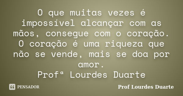 O que muitas vezes é impossível alcançar com as mãos, consegue com o coração. O coração é uma riqueza que não se vende, mais se doa por amor. Profª Lourdes Duar... Frase de Prof lourdes Duarte.