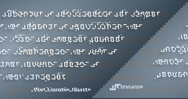 Observo a delicadeza do tempo e me deparo a equilibrar-me nos fios da emoção quando antigas lembranças me vêm a mente como nuvens doces a povoar meu coração.... Frase de Prof Lourdes Duarte.