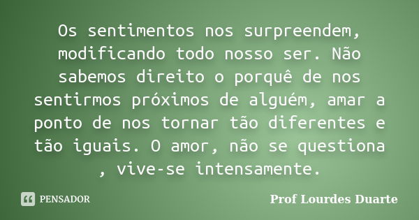 Os sentimentos nos surpreendem, modificando todo nosso ser. Não sabemos direito o porquê de nos sentirmos próximos de alguém, amar a ponto de nos tornar tão dif... Frase de Prof lourdes Duarte.