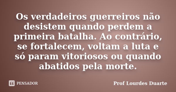 Os verdadeiros guerreiros não desistem quando perdem a primeira batalha. Ao contrário, se fortalecem, voltam a luta e só param vitoriosos ou quando abatidos pel... Frase de Prof Lourdes Duarte.