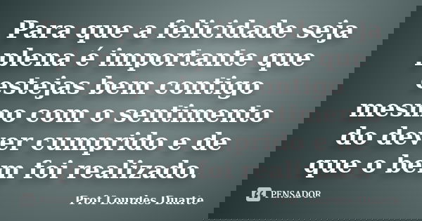Para que a felicidade seja plena é importante que estejas bem contigo mesmo com o sentimento do dever cumprido e de que o bem foi realizado.... Frase de Prof Lourdes Duarte.