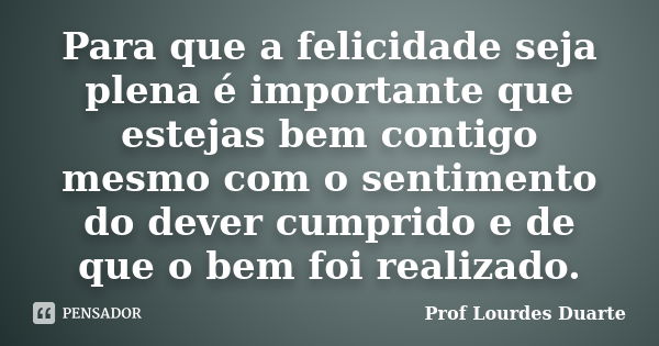 Para que a felicidade seja plena é importante que estejas bem contigo mesmo com o sentimento do dever cumprido e de que o bem foi realizado.... Frase de Prof Lourdes Duarte.