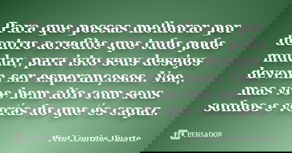 Para que possas melhorar por dentro acredite que tudo pode mudar, para isto seus desejos devem ser esperançosos. Voe, mas voe bem alto com seus sonhos e verás d... Frase de Prof Lourdes Duarte.