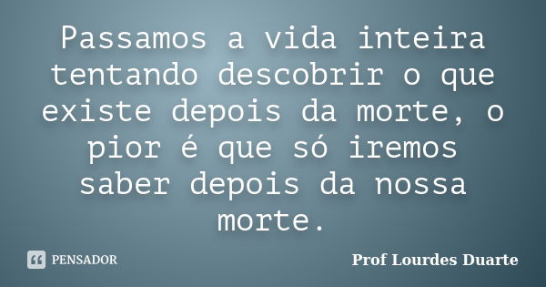 Passamos a vida inteira tentando descobrir o que existe depois da morte, o pior é que só iremos saber depois da nossa morte.... Frase de Prof Lourdes Duarte.