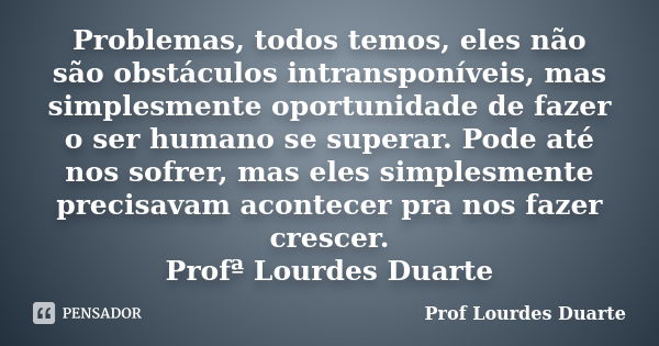 Problemas, todos temos, eles não são obstáculos intransponíveis, mas simplesmente oportunidade de fazer o ser humano se superar. Pode até nos sofrer, mas eles s... Frase de Prof lourdes Duarte.