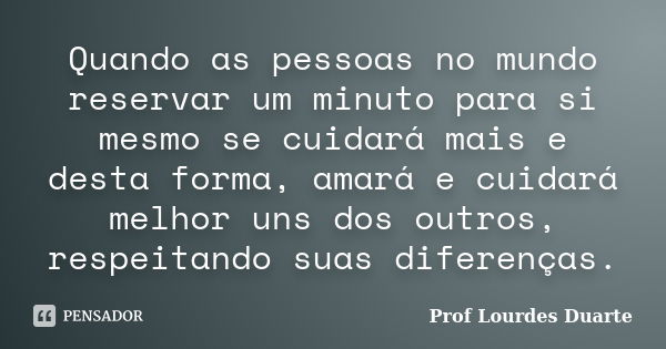 Quando as pessoas no mundo reservar um minuto para si mesmo se cuidará mais e desta forma, amará e cuidará melhor uns dos outros, respeitando suas diferenças.... Frase de Prof Lourdes Duarte.