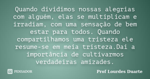 Quando dividimos nossas alegrias com alguém, elas se multiplicam e irradiam, com uma sensação de bem estar para todos. Quando compartilhamos uma tristeza ele re... Frase de Prof Lourdes Duarte.