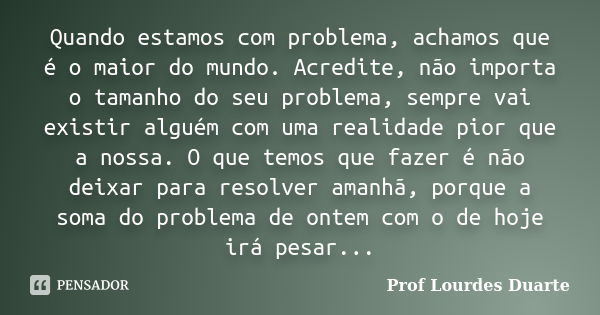 Quando estamos com problema, achamos que é o maior do mundo. Acredite, não importa o tamanho do seu problema, sempre vai existir alguém com uma realidade pior q... Frase de Prof lourdes Duarte.