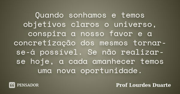 Quando sonhamos e temos objetivos claros o universo, conspira a nosso favor e a concretização dos mesmos tornar-se-á possível. Se não realizar-se hoje, a cada a... Frase de Prof Lourdes Duarte.