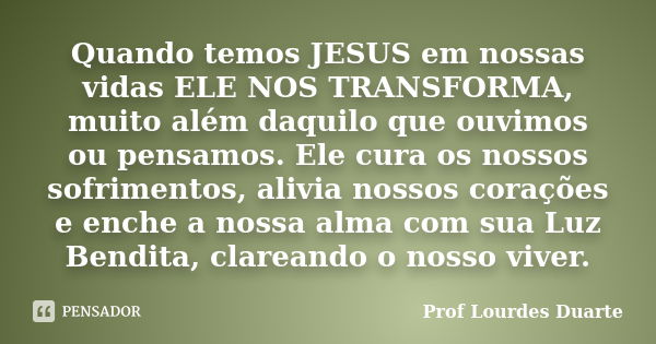 Quando temos JESUS em nossas vidas ELE NOS TRANSFORMA, muito além daquilo que ouvimos ou pensamos. Ele cura os nossos sofrimentos, alivia nossos corações e ench... Frase de Prof lourdes Duarte.