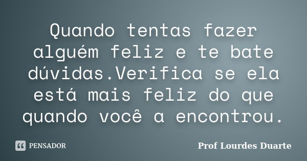 Quando tentas fazer alguém feliz e te bate dúvidas.Verifica se ela está mais feliz do que quando você a encontrou.... Frase de Prof Lourdes Duarte.