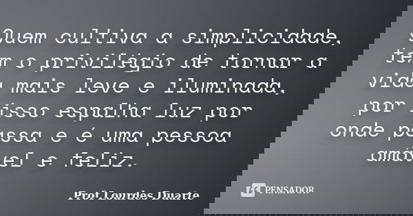 Quem cultiva a simplicidade, tem o privilégio de tornar a vida mais leve e iluminada, por isso espalha luz por onde passa e é uma pessoa amável e feliz.... Frase de Prof Lourdes Duarte.