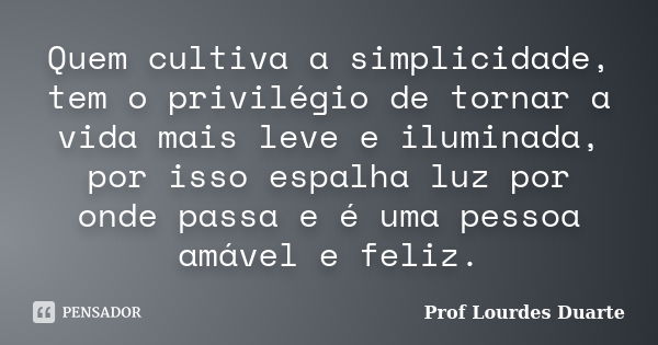 Quem cultiva a simplicidade, tem o privilégio de tornar a vida mais leve e iluminada, por isso espalha luz por onde passa e é uma pessoa amável e feliz.... Frase de Prof Lourdes Duarte.