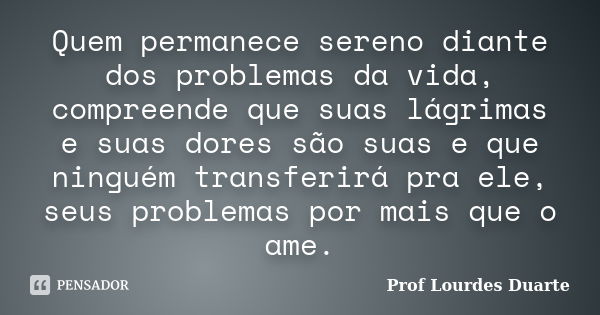 Quem permanece sereno diante dos problemas da vida, compreende que suas lágrimas e suas dores são suas e que ninguém transferirá pra ele, seus problemas por mai... Frase de Prof Lourdes Duarte.