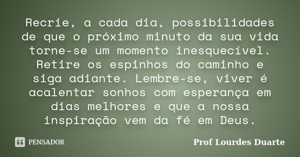 Recrie, a cada dia, possibilidades de que o próximo minuto da sua vida torne-se um momento inesquecível. Retire os espinhos do caminho e siga adiante. Lembre-se... Frase de Prof lourdes Duarte.