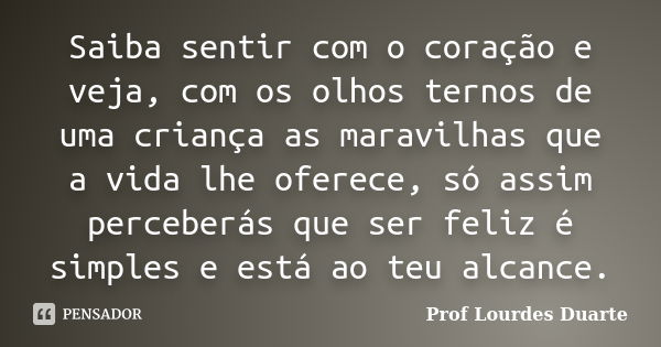 Saiba sentir com o coração e veja, com os olhos ternos de uma criança as maravilhas que a vida lhe oferece, só assim perceberás que ser feliz é simples e está a... Frase de Prof Lourdes Duarte.