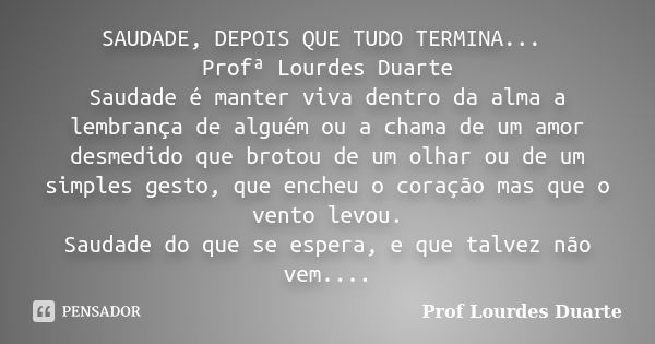 SAUDADE, DEPOIS QUE TUDO TERMINA... Profª Lourdes Duarte Saudade é manter viva dentro da alma a lembrança de alguém ou a chama de um amor desmedido que brotou d... Frase de Prof lourdes Duarte.