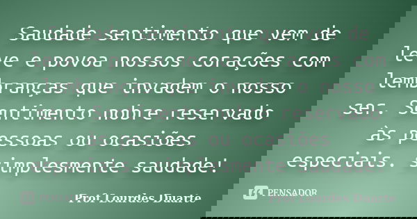 Saudade sentimento que vem de leve e povoa nossos corações com lembranças que invadem o nosso ser. Sentimento nobre reservado às pessoas ou ocasiões especiais. ... Frase de Prof Lourdes Duarte.
