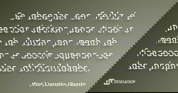 Se desejas ser feliz é preciso deixar para trás o medo de lutar por medo de fracassar e assim superar-se das próprias dificuldades.... Frase de Prof Lourdes Duarte.