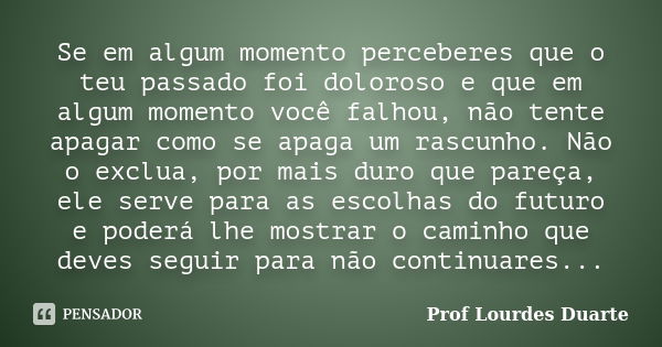 Se em algum momento perceberes que o teu passado foi doloroso e que em algum momento você falhou, não tente apagar como se apaga um rascunho. Não o exclua, por ... Frase de Prof lourdes Duarte.