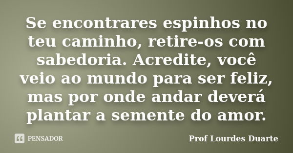 Se encontrares espinhos no teu caminho, retire-os com sabedoria. Acredite, você veio ao mundo para ser feliz, mas por onde andar deverá plantar a semente do amo... Frase de Prof Lourdes Duarte.