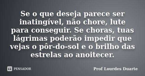 Se o que deseja parece ser inatingível, não chore, lute para conseguir. Se choras, tuas lágrimas poderão impedir que vejas o pôr-do-sol e o brilho das estrelas ... Frase de Prof Lourdes Duarte.