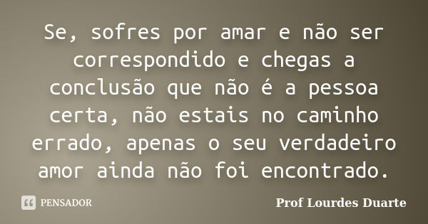 Se, sofres por amar e não ser correspondido e chegas a conclusão que não é a pessoa certa, não estais no caminho errado, apenas o seu verdadeiro amor ainda não ... Frase de Prof lourdes Duarte.