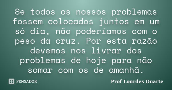 Se todos os nossos problemas fossem colocados juntos em um só dia, não poderíamos com o peso da cruz. Por esta razão devemos nos livrar dos problemas de hoje pa... Frase de Prof Lourdes Duarte.