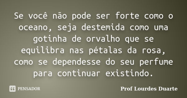 Se você não pode ser forte como o oceano, seja destemida como uma gotinha de orvalho que se equilibra nas pétalas da rosa, como se dependesse do seu perfume par... Frase de Prof Lourdes Duarte.