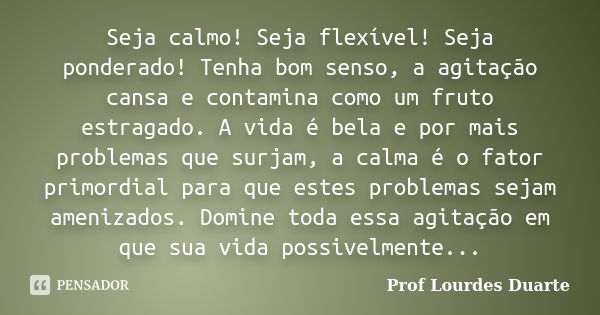 Seja calmo! Seja flexível! Seja ponderado! Tenha bom senso, a agitação cansa e contamina como um fruto estragado. A vida é bela e por mais problemas que surjam,... Frase de Prof Lourdes Duarte.