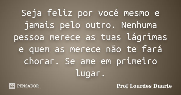 Seja feliz por você mesmo e jamais pelo outro. Nenhuma pessoa merece as tuas lágrimas e quem as merece não te fará chorar. Se ame em primeiro lugar.... Frase de Prof lourdes Duarte.