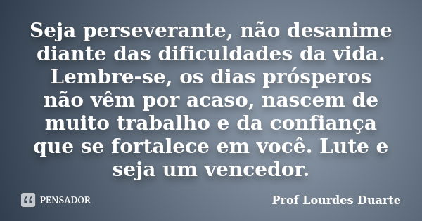 Seja perseverante, não desanime diante das dificuldades da vida. Lembre-se, os dias prósperos não vêm por acaso, nascem de muito trabalho e da confiança que se ... Frase de Prof lourdes Duarte.