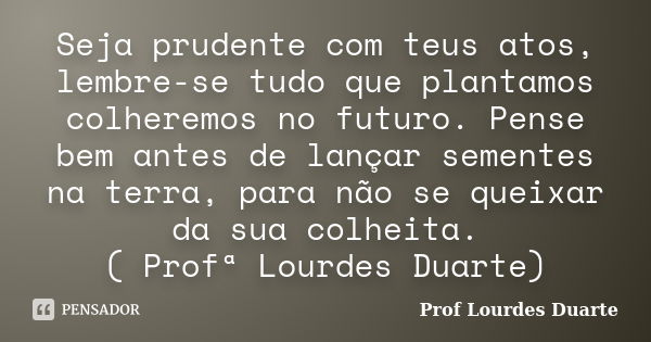 Seja prudente com teus atos, lembre-se tudo que plantamos colheremos no futuro. Pense bem antes de lançar sementes na terra, para não se queixar da sua colheita... Frase de Prof Lourdes Duarte.