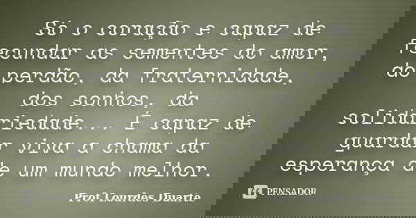 Só o coração e capaz de fecundar as sementes do amor, do perdão, da fraternidade, dos sonhos, da solidariedade... É capaz de guardar viva a chama da esperança d... Frase de Prof Lourdes Duarte.