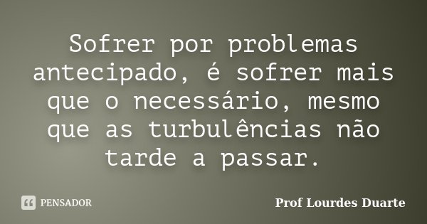 Sofrer por problemas antecipado, é sofrer mais que o necessário, mesmo que as turbulências não tarde a passar.... Frase de Prof Lourdes Duarte.