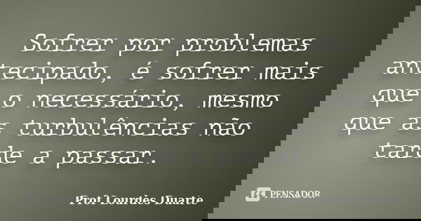 Sofrer por problemas antecipado, é sofrer mais que o necessário, mesmo que as turbulências não tarde a passar.... Frase de Prof Lourdes Duarte.