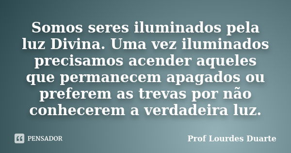 Somos seres iluminados pela luz Divina. Uma vez iluminados precisamos acender aqueles que permanecem apagados ou preferem as trevas por não conhecerem a verdade... Frase de Prof Lourdes Duarte.