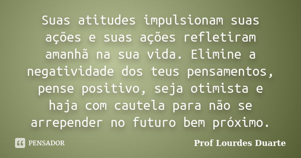 Suas atitudes impulsionam suas ações e suas ações refletiram amanhã na sua vida. Elimine a negatividade dos teus pensamentos, pense positivo, seja otimista e ha... Frase de Prof Lourdes Duarte.