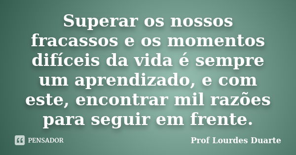 Superar os nossos fracassos e os momentos difíceis da vida é sempre um aprendizado, e com este, encontrar mil razões para seguir em frente.... Frase de Prof Lourdes Duarte.